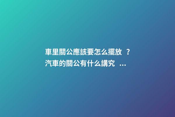 車里關公應該要怎么擺放？汽車的關公有什么講究？